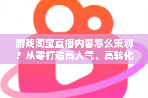 游戏淘宝直播内容怎么策划？从零打造高人气、高转化的游戏直播全流程指南