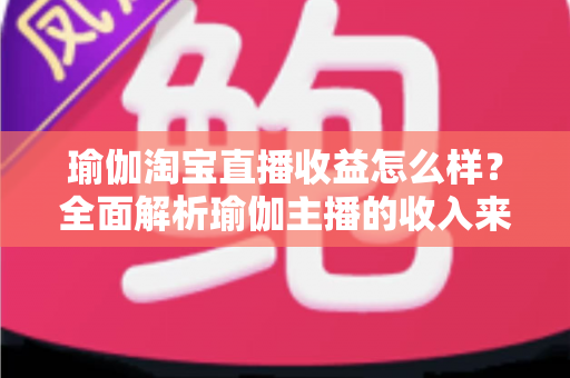 瑜伽淘宝直播收益怎么样？全面解析瑜伽主播的收入来源、变现模式与提升技巧