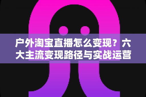 户外淘宝直播怎么变现？六大主流变现路径与实战运营指南全解析