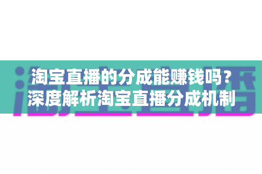 淘宝直播的分成能赚钱吗？深度解析淘宝直播分成机制、真实收益与赚钱技巧