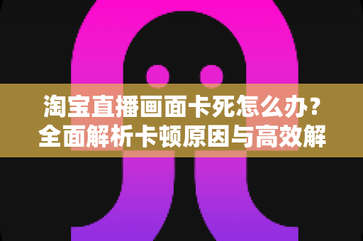 淘宝直播画面卡死怎么办?全面解析卡顿原因与高效解决方案 淘宝直播画面卡死怎么办?全面解析卡顿原因与高效解决方案