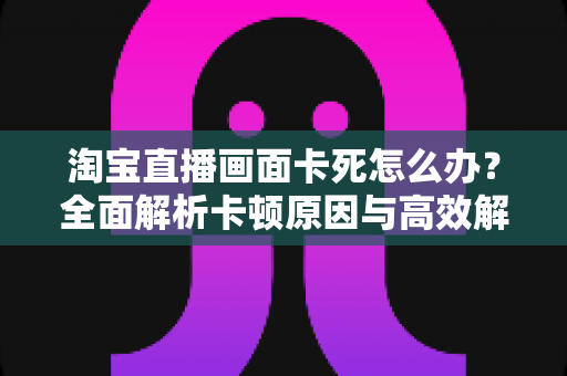 淘宝直播画面卡死怎么办？全面解析卡顿原因与高效解决方案