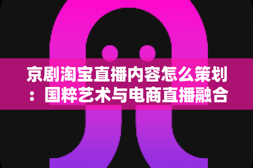 京剧淘宝直播内容怎么策划:国粹艺术与电商直播融合的全流程实战指南 京剧淘宝直播内容怎么策划:国粹艺术与电商直播融合的全流程实战指南
