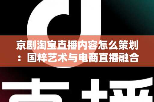 京剧淘宝直播内容怎么策划：国粹艺术与电商直播融合的全流程实战指南