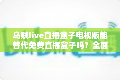 乌贼live直播盒子电视版能替代免费直播盒子吗?全面解析与选购指南 乌贼live直播盒子电视版能替代免费直播盒子吗?全面解析与选购指南