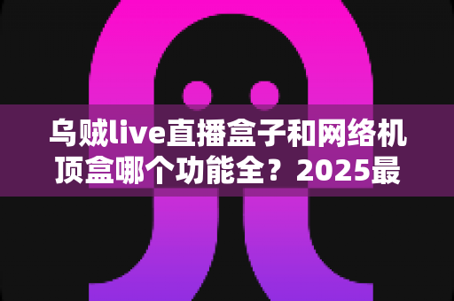 乌贼live直播盒子和网络机顶盒哪个功能全？2025最新深度对比与选购避坑指南