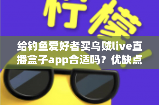 给钓鱼爱好者买乌贼live直播盒子app合适吗？优缺点全面解析与实用选购指南
