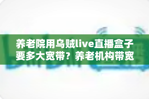 养老院用乌贼live直播盒子要多大宽带？养老机构带宽配置与网络优化全指南