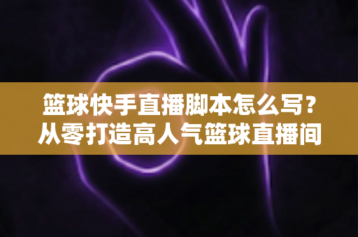 篮球快手直播脚本怎么写？从零打造高人气篮球直播间的完整实操指南