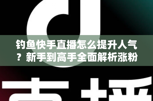 钓鱼快手直播怎么提升人气？新手到高手全面解析涨粉增人气实用攻略