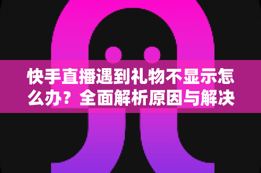 快手直播遇到礼物不显示怎么办？全面解析原因与解决方案，助主播快速恢复收益显示