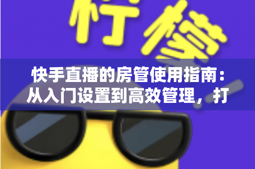 快手直播的房管使用指南:从入门设置到高效管理,打造优质直播间的必备手册 快手直播的房管使用指南:从入门设置到高效管理,打造优质直播间的必备手册
