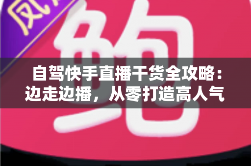 自驾快手直播干货全攻略：边走边播，从零打造高人气旅行直播间