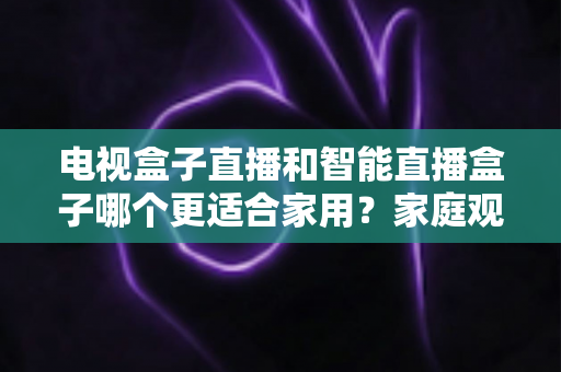 电视盒子直播和智能直播盒子哪个更适合家用？家庭观影设备选购全攻略与深度对比解析