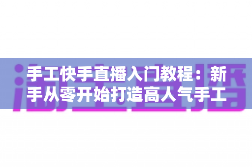 手工快手直播入门教程：新手从零开始打造高人气手工直播间的完全指南