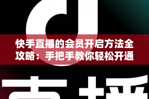 快手直播的会员开启方法全攻略：手把手教你轻松开通，解锁专属直播权益与贴心互动体验