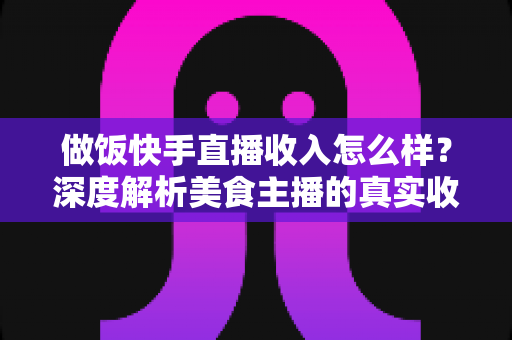 做饭快手直播收入怎么样？深度解析美食主播的真实收入来源、变现技巧与未来前景