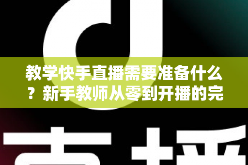 教学快手直播需要准备什么？新手教师从零到开播的完整准备清单与实战指南