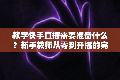 教学快手直播需要准备什么？新手教师从零到开播的完整准备清单与实战指南