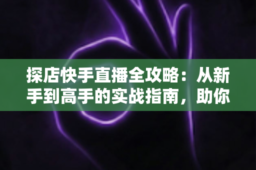 探店快手直播全攻略：从新手到高手的实战指南，助你打造爆款探店直播间