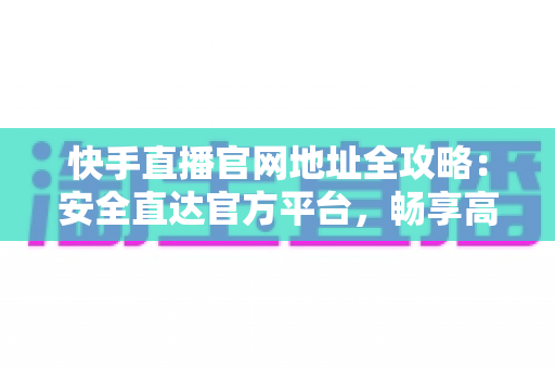 快手直播官网地址全攻略：安全直达官方平台，畅享高清直播新体验
