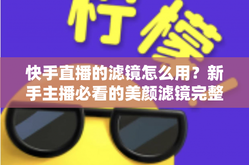 快手直播的滤镜怎么用？新手主播必看的美颜滤镜完整使用教程与实操指南