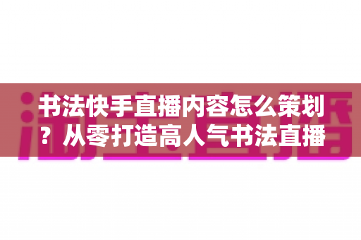 书法快手直播内容怎么策划？从零打造高人气书法直播间的完整策划方案