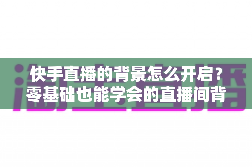 快手直播的背景怎么开启？零基础也能学会的直播间背景设置全攻略