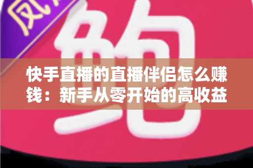 快手直播的直播伴侣怎么赚钱：新手从零开始的高收益变现全攻略