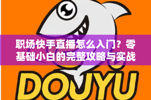 职场快手直播怎么入门？零基础小白的完整攻略与实战技巧