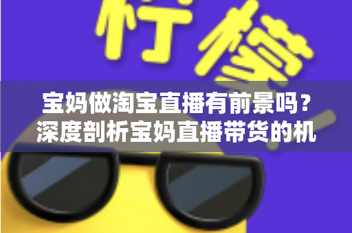 宝妈做淘宝直播有前景吗?深度剖析宝妈直播带货的机遇、挑战与实战攻略 宝妈做淘宝直播有前景吗?深度剖析宝妈直播带货的机遇、挑战与实战攻略