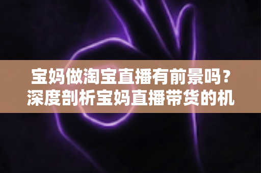 宝妈做淘宝直播有前景吗?深度剖析宝妈直播带货的机遇、挑战与实战攻略 宝妈做淘宝直播有前景吗?深度剖析宝妈直播带货的机遇、挑战与实战攻略