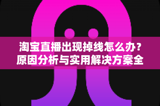 淘宝直播出现掉线怎么办？原因分析与实用解决方案全攻略
