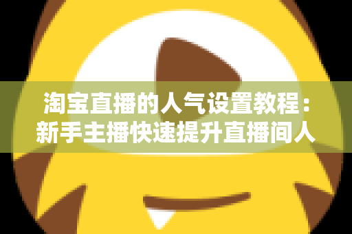 淘宝直播的人气设置教程：新手主播快速提升直播间人气的完整实战指南