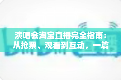 演唱会淘宝直播完全指南：从抢票、观看到互动，一篇搞定线上演唱会