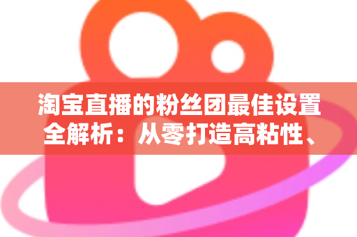 淘宝直播的粉丝团最佳设置全解析：从零打造高粘性、高转化直播间的实用指南