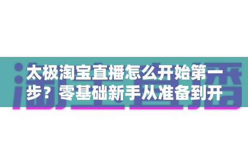 太极淘宝直播怎么开始第一步？零基础新手从准备到开播的完整指南