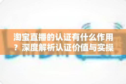 淘宝直播的认证有什么作用？深度解析认证价值与实操全指南