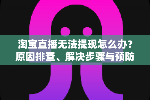 淘宝直播无法提现怎么办？原因排查、解决步骤与预防指南一应俱全