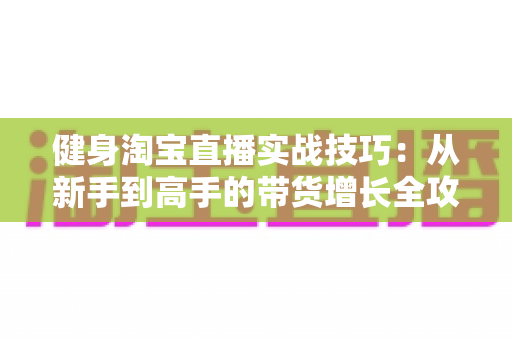 健身淘宝直播实战技巧：从新手到高手的带货增长全攻略