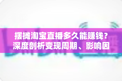 摆摊淘宝直播多久能赚钱？深度剖析变现周期、影响因素与快速起号全攻略