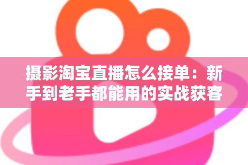 摄影淘宝直播怎么接单：新手到老手都能用的实战获客指南