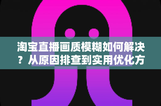淘宝直播画质模糊如何解决？从原因排查到实用优化方案的完整指南