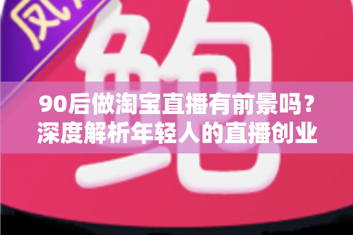 90后做淘宝直播有前景吗？深度解析年轻人的直播创业机遇、挑战与实战指南