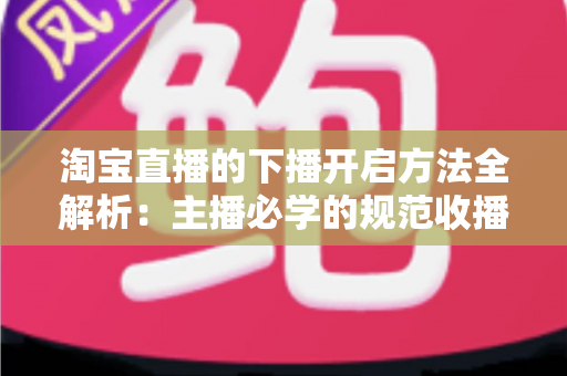 淘宝直播的下播开启方法全解析：主播必学的规范收播流程与实操避坑指南