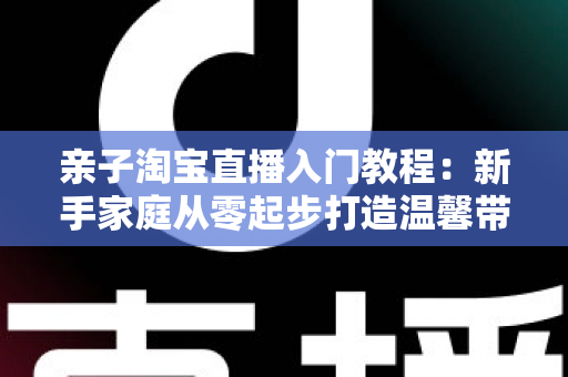 亲子淘宝直播入门教程：新手家庭从零起步打造温馨带货直播间的完整指南