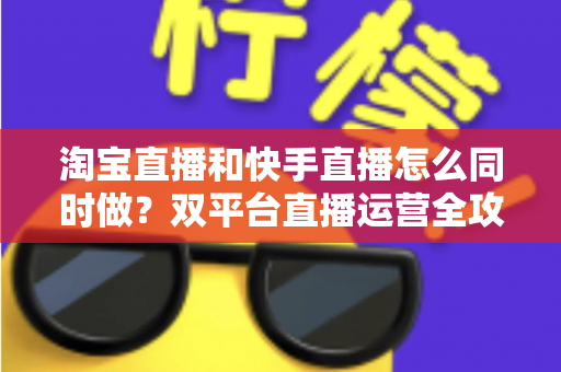 淘宝直播和快手直播怎么同时做？双平台直播运营全攻略与实战方案