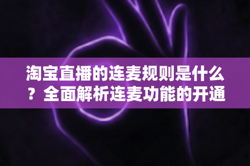 淘宝直播的连麦规则是什么？全面解析连麦功能的开通条件、使用规范与避坑指南