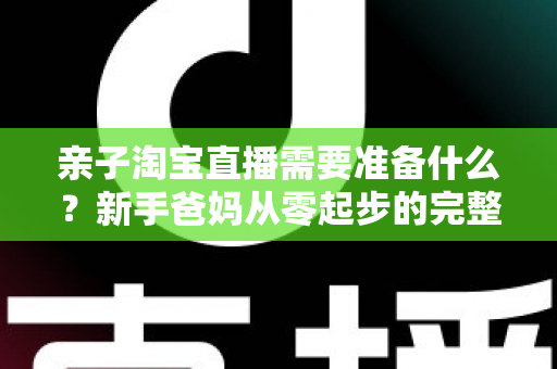 亲子淘宝直播需要准备什么?新手爸妈从零起步的完整筹备指南 亲子淘宝直播需要准备什么?新手爸妈从零起步的完整筹备指南