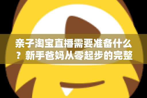 亲子淘宝直播需要准备什么?新手爸妈从零起步的完整筹备指南 亲子淘宝直播需要准备什么?新手爸妈从零起步的完整筹备指南